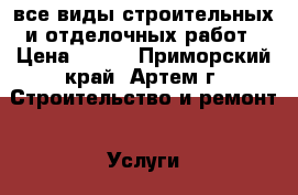 все виды строительных и отделочных работ › Цена ­ 500 - Приморский край, Артем г. Строительство и ремонт » Услуги   . Приморский край